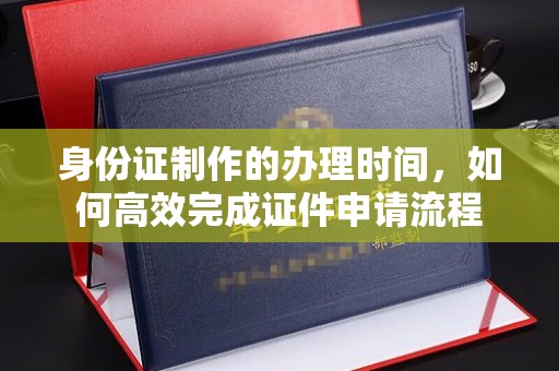七台河身份证制作的办理时间，如何高效完成证件申请流程